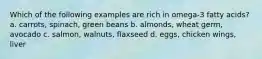 Which of the following examples are rich in omega-3 fatty acids? a. carrots, spinach, green beans b. almonds, wheat germ, avocado c. salmon, walnuts, flaxseed d. eggs, chicken wings, liver