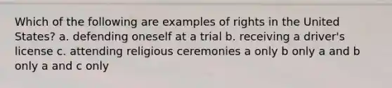 Which of the following are examples of rights in the United States? a. defending oneself at a trial b. receiving a driver's license c. attending religious ceremonies a only b only a and b only a and c only