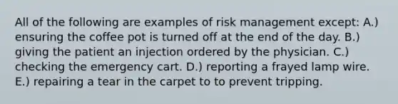 All of the following are examples of risk management except: A.) ensuring the coffee pot is turned off at the end of the day. B.) giving the patient an injection ordered by the physician. C.) checking the emergency cart. D.) reporting a frayed lamp wire. E.) repairing a tear in the carpet to to prevent tripping.