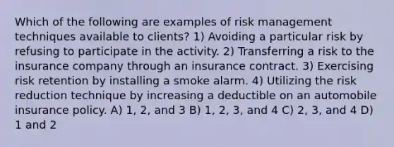 Which of the following are examples of risk management techniques available to clients? 1) Avoiding a particular risk by refusing to participate in the activity. 2) Transferring a risk to the insurance company through an insurance contract. 3) Exercising risk retention by installing a smoke alarm. 4) Utilizing the risk reduction technique by increasing a deductible on an automobile insurance policy. A) 1, 2, and 3 B) 1, 2, 3, and 4 C) 2, 3, and 4 D) 1 and 2