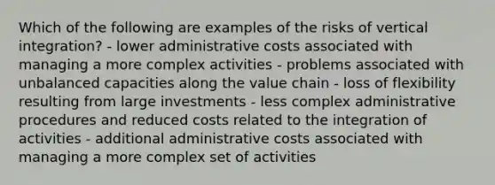 Which of the following are examples of the risks of vertical integration? - lower administrative costs associated with managing a more complex activities - problems associated with unbalanced capacities along the value chain - loss of flexibility resulting from large investments - less complex administrative procedures and reduced costs related to the integration of activities - additional administrative costs associated with managing a more complex set of activities