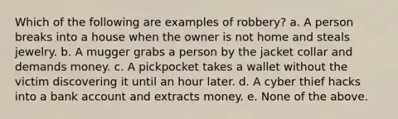 Which of the following are examples of robbery? a. A person breaks into a house when the owner is not home and steals jewelry. b. A mugger grabs a person by the jacket collar and demands money. c. A pickpocket takes a wallet without the victim discovering it until an hour later. d. A cyber thief hacks into a bank account and extracts money. e. None of the above.