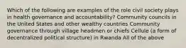 Which of the following are examples of the role civil society plays in health governance and accountability? Community councils in the United States and other wealthy countries Community governance through village headmen or chiefs Cellule (a form of decentralized political structure) in Rwanda All of the above