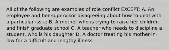 All of the following are examples of role conflict EXCEPT: A. An employee and her supervisor disagreeing about how to deal with a particular issue B. A mother who is trying to raise her children and finish graduate school C. A teacher who needs to discipline a student, who is his daughter D. A doctor treating his mother-in-law for a difficult and lengthy illness