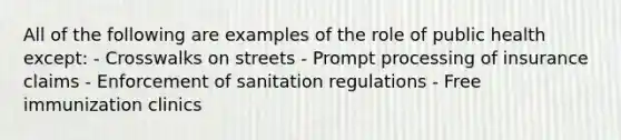 All of the following are examples of the role of public health except: - Crosswalks on streets - Prompt processing of insurance claims - Enforcement of sanitation regulations - Free immunization clinics