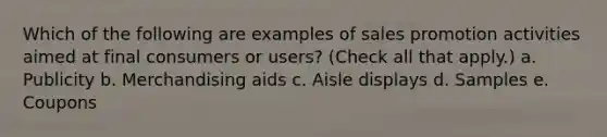 Which of the following are examples of sales promotion activities aimed at final consumers or users? (Check all that apply.) a. Publicity b. Merchandising aids c. Aisle displays d. Samples e. Coupons