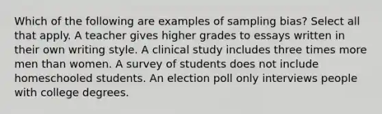 Which of the following are examples of sampling bias? Select all that apply. A teacher gives higher grades to essays written in their own writing style. A clinical study includes three times more men than women. A survey of students does not include homeschooled students. An election poll only interviews people with college degrees.