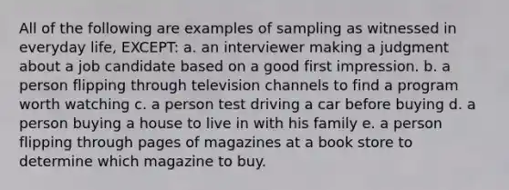 All of the following are examples of sampling as witnessed in everyday life, EXCEPT: a. an interviewer making a judgment about a job candidate based on a good first impression. b. a person flipping through television channels to find a program worth watching c. a person test driving a car before buying d. a person buying a house to live in with his family e. a person flipping through pages of magazines at a book store to determine which magazine to buy.