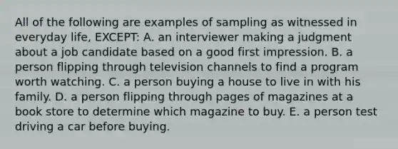 All of the following are examples of sampling as witnessed in everyday life, EXCEPT: A. an interviewer making a judgment about a job candidate based on a good first impression. B. a person flipping through television channels to find a program worth watching. C. a person buying a house to live in with his family. D. a person flipping through pages of magazines at a book store to determine which magazine to buy. E. a person test driving a car before buying.