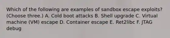 Which of the following are examples of sandbox escape exploits? (Choose three.) A. Cold boot attacks B. Shell upgrade C. Virtual machine (VM) escape D. Container escape E. Ret2libc F. JTAG debug