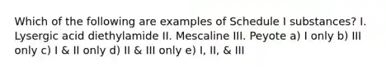 Which of the following are examples of Schedule I substances? I. Lysergic acid diethylamide II. Mescaline III. Peyote a) I only b) III only c) I & II only d) II & III only e) I, II, & III