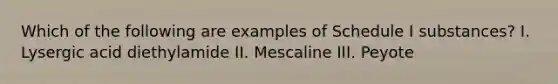 Which of the following are examples of Schedule I substances? I. Lysergic acid diethylamide II. Mescaline III. Peyote