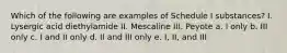 Which of the following are examples of Schedule I substances? I. Lysergic acid diethylamide II. Mescaline III. Peyote a. I only b. III only c. I and II only d. II and III only e. I, II, and III