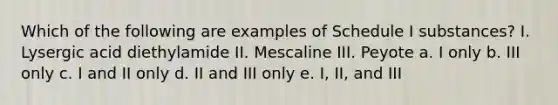 Which of the following are examples of Schedule I substances? I. Lysergic acid diethylamide II. Mescaline III. Peyote a. I only b. III only c. I and II only d. II and III only e. I, II, and III