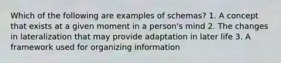 Which of the following are examples of schemas? 1. A concept that exists at a given moment in a person's mind 2. The changes in lateralization that may provide adaptation in later life 3. A framework used for organizing information