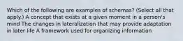 Which of the following are examples of schemas? (Select all that apply.) A concept that exists at a given moment in a person's mind The changes in lateralization that may provide adaptation in later life A framework used for organizing information