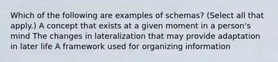 Which of the following are examples of schemas? (Select all that apply.) A concept that exists at a given moment in a person's mind The changes in lateralization that may provide adaptation in later life A framework used for organizing information