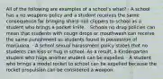 All of the following are examples of a school's what? · A school has a no weapons policy and a student receives the same consequence for bringing sharp nail clippers to school as a student who brings a pocket knife. · Schools no drug policies can mean that students with cough drops or mouthwash can receive the same punishment as students found in possession of marijuana. · A school sexual harassment policy states that no students can kiss or hug in school. As a result, a Kindergarten student who hugs another student can be expelled. · A student who brings a model rocket to school can be expelled because the rocket propulsion can be considered a weapon.