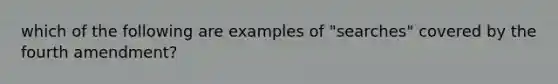 which of the following are examples of "searches" covered by the fourth amendment?