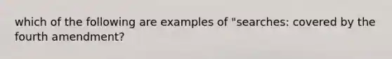 which of the following are examples of "searches: covered by the fourth amendment?