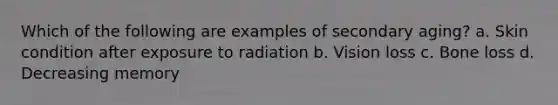 Which of the following are examples of secondary aging? a. Skin condition after exposure to radiation b. Vision loss c. Bone loss d. Decreasing memory