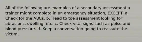 All of the following are examples of a secondary assessment a trainer might complete in an emergency situation, EXCEPT: a. Check for the ABCs. b. Head to toe assessment looking for abrasions, swelling, etc. c. Check vital signs such as pulse and blood pressure. d. Keep a conversation going to reassure the victim.