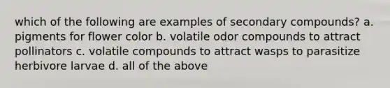 which of the following are examples of secondary compounds? a. pigments for flower color b. volatile odor compounds to attract pollinators c. volatile compounds to attract wasps to parasitize herbivore larvae d. all of the above