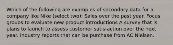 Which of the following are examples of secondary data for a company like Nike (select two): Sales over the past year. Focus groups to evaluate new product introductions A survey that is plans to launch to assess customer satisfaction over the next year. Industry reports that can be purchase from AC Nielsen.