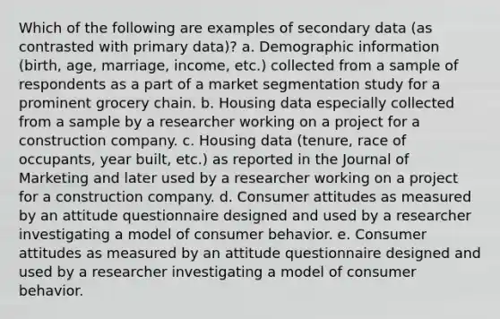 Which of the following are examples of secondary data (as contrasted with primary data)? a. Demographic information (birth, age, marriage, income, etc.) collected from a sample of respondents as a part of a market segmentation study for a prominent grocery chain. b. Housing data especially collected from a sample by a researcher working on a project for a construction company. c. Housing data (tenure, race of occupants, year built, etc.) as reported in the Journal of Marketing and later used by a researcher working on a project for a construction company. d. Consumer attitudes as measured by an attitude questionnaire designed and used by a researcher investigating a model of consumer behavior. e. Consumer attitudes as measured by an attitude questionnaire designed and used by a researcher investigating a model of consumer behavior.