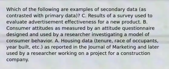 Which of the following are examples of secondary data (as contrasted with primary data)? C. Results of a survey used to evaluate advertisement effectiveness for a new product. B. Consumer attitudes as measured by an attitude questionnaire designed and used by a researcher investigating a model of consumer behavior. A. Housing data (tenure, race of occupants, year built, etc.) as reported in the Journal of Marketing and later used by a researcher working on a project for a construction company.