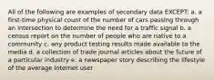 All of the following are examples of secondary data EXCEPT: a. a first-time physical count of the number of cars passing through an intersection to determine the need for a traffic signal b. a census report on the number of people who are native to a community c. any product testing results made available to the media d. a collection of trade journal articles about the future of a particular industry e. a newspaper story describing the lifestyle of the average Internet user