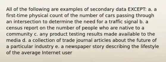 All of the following are examples of secondary data EXCEPT: a. a first-time physical count of the number of cars passing through an intersection to determine the need for a traffic signal b. a census report on the number of people who are native to a community c. any product testing results made available to the media d. a collection of trade journal articles about the future of a particular industry e. a newspaper story describing the lifestyle of the average Internet user