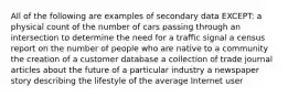 All of the following are examples of secondary data EXCEPT: a physical count of the number of cars passing through an intersection to determine the need for a traffic signal a census report on the number of people who are native to a community the creation of a customer database a collection of trade journal articles about the future of a particular industry a newspaper story describing the lifestyle of the average Internet user