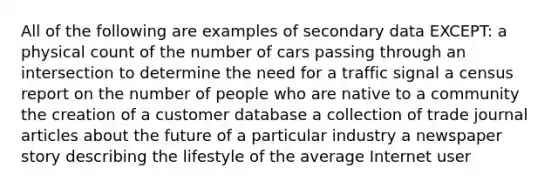 All of the following are examples of secondary data EXCEPT: a physical count of the number of cars passing through an intersection to determine the need for a traffic signal a census report on the number of people who are native to a community the creation of a customer database a collection of trade journal articles about the future of a particular industry a newspaper story describing the lifestyle of the average Internet user