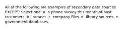 All of the following are examples of secondary data sources EXCEPT: Select one: a. a phone survey this month of past customers. b. intranet. c. company files. d. library sources. e. government databases.