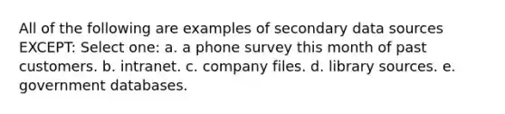 All of the following are examples of secondary data sources EXCEPT: Select one: a. a phone survey this month of past customers. b. intranet. c. company files. d. library sources. e. government databases.