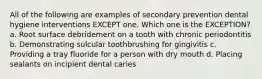 All of the following are examples of secondary prevention dental hygiene interventions EXCEPT one. Which one is the EXCEPTION? a. Root surface debridement on a tooth with chronic periodontitis b. Demonstrating sulcular toothbrushing for gingivitis c. Providing a tray fluoride for a person with dry mouth d. Placing sealants on incipient dental caries