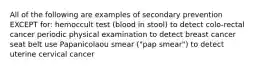 All of the following are examples of secondary prevention EXCEPT for: hemoccult test (blood in stool) to detect colo-rectal cancer periodic physical examination to detect breast cancer seat belt use Papanicolaou smear ("pap smear") to detect uterine cervical cancer