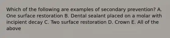 Which of the following are examples of secondary prevention? A. One surface restoration B. Dental sealant placed on a molar with incipient decay C. Two surface restoration D. Crown E. All of the above