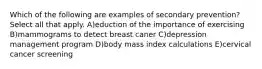 Which of the following are examples of secondary prevention? Select all that apply. A)eduction of the importance of exercising B)mammograms to detect breast caner C)depression management program D)body mass index calculations E)cervical cancer screening