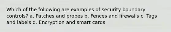 Which of the following are examples of security boundary controls? a. Patches and probes b. Fences and firewalls c. Tags and labels d. Encryption and smart cards