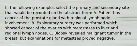 In the following examples select the primary and secondary site that would be recorded on the abstract form: A. Patient has cancer of the prostate gland with regional lymph node involvement. B. Exploratory surgery was performed which showed cancer of the ovaries with metastases to liver and regional lymph nodes. C. Biopsy revealed malignant tumor in the breast, but examinations for metastses proved negative.