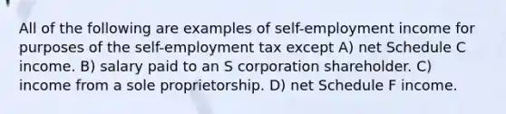 All of the following are examples of self-employment income for purposes of the self-employment tax except A) net Schedule C income. B) salary paid to an S corporation shareholder. C) income from a sole proprietorship. D) net Schedule F income.