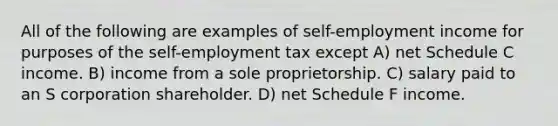 All of the following are examples of self-employment income for purposes of <a href='https://www.questionai.com/knowledge/kLoRaLqQ5G-the-self' class='anchor-knowledge'>the self</a>-employment tax except A) net Schedule C income. B) income from a sole proprietorship. C) salary paid to an S corporation shareholder. D) net Schedule F income.