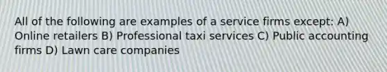 All of the following are examples of a service firms except: A) Online retailers B) Professional taxi services C) Public accounting firms D) Lawn care companies