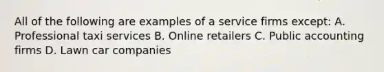 All of the following are examples of a service firms except: A. Professional taxi services B. Online retailers C. Public accounting firms D. Lawn car companies