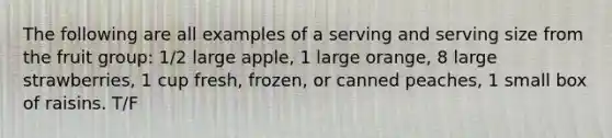 The following are all examples of a serving and serving size from the fruit group: 1/2 large apple, 1 large orange, 8 large strawberries, 1 cup fresh, frozen, or canned peaches, 1 small box of raisins. T/F