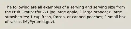 The following are all examples of a serving and serving size from the Fruit Group: tf007-1.jpg large apple; 1 large orange; 8 large strawberries; 1 cup fresh, frozen, or canned peaches; 1 small box of raisins (MyPyramid.gov).