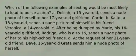 Which of the following examples of sexting would be most likely to lead to police action? a. Delilah, a 15-year-old, sends a nude photo of herself to her 17-year-old girlfriend, Carrie. b. Kaito, a 13-year-old, sends a nude picture of himself to his friend Veronica, a 14-year-old. c. After being dumped by Marie, his 16-year-old girlfriend, Rodrigo, who is also 16, sends a nude photo of her to his high-school friends. d. At the request of her 21-year-old friend, Dave, 16-year-old Greta sends him a nude photo of herself.