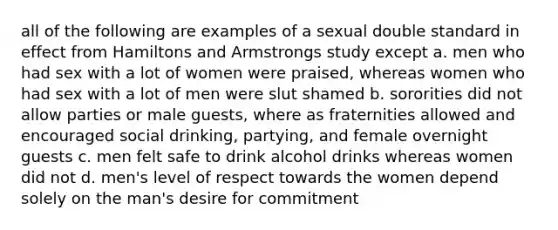 all of the following are examples of a sexual double standard in effect from Hamiltons and Armstrongs study except a. men who had sex with a lot of women were praised, whereas women who had sex with a lot of men were slut shamed b. sororities did not allow parties or male guests, where as fraternities allowed and encouraged social drinking, partying, and female overnight guests c. men felt safe to drink alcohol drinks whereas women did not d. men's level of respect towards the women depend solely on the man's desire for commitment